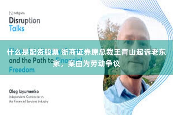 什么是配资股票 浙商证券原总裁王青山起诉老东家，案由为劳动争议