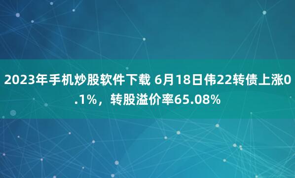 2023年手机炒股软件下载 6月18日伟22转债上涨0.1%，转股溢价率65.08%
