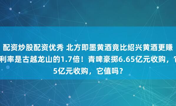配资炒股配资优秀 北方即墨黄酒竟比绍兴黄酒更赚钱，净利率是古越龙山的1.7倍！青啤豪掷6.65亿元收购，它值吗？