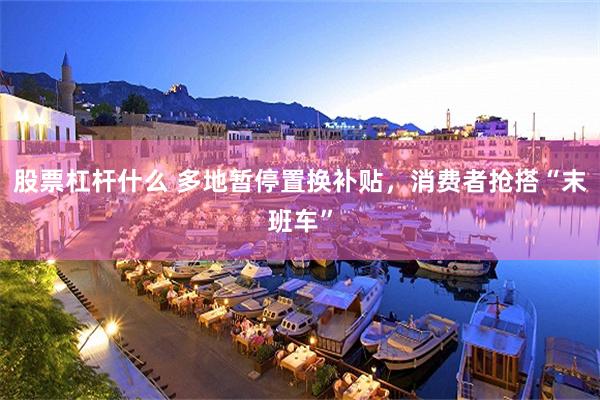 股票杠杆什么 多地暂停置换补贴，消费者抢搭“末班车”