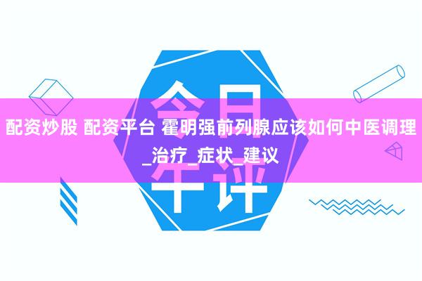 配资炒股 配资平台 霍明强前列腺应该如何中医调理_治疗_症状_建议