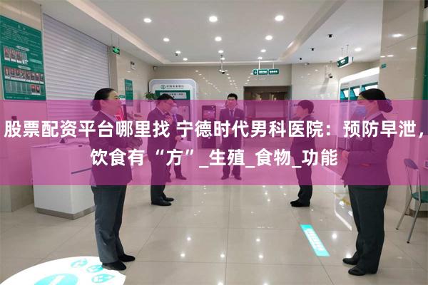 股票配资平台哪里找 宁德时代男科医院：预防早泄，饮食有 “方”_生殖_食物_功能