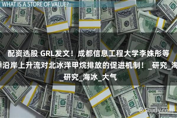配资选股 GRL发文！成都信息工程大学李姝彤等揭示冬季沿岸上升流对北冰洋甲烷排放的促进机制！_研究_海冰_大气