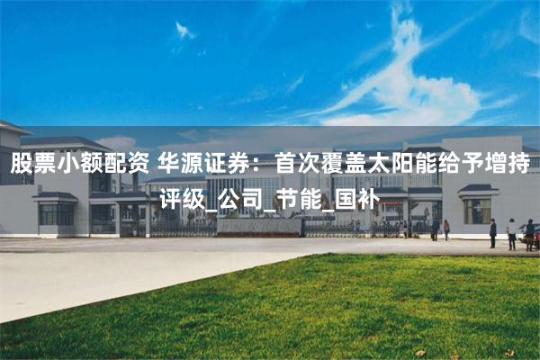 股票小额配资 华源证券：首次覆盖太阳能给予增持评级_公司_节能_国补