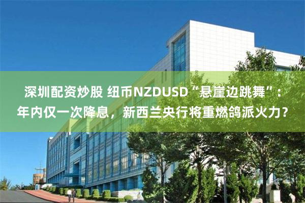 深圳配资炒股 纽币NZDUSD“悬崖边跳舞”：年内仅一次降息，新西兰央行将重燃鸽派火力？