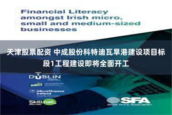 天津股票配资 中成股份科特迪瓦旱港建设项目标段1工程建设即将全面开工