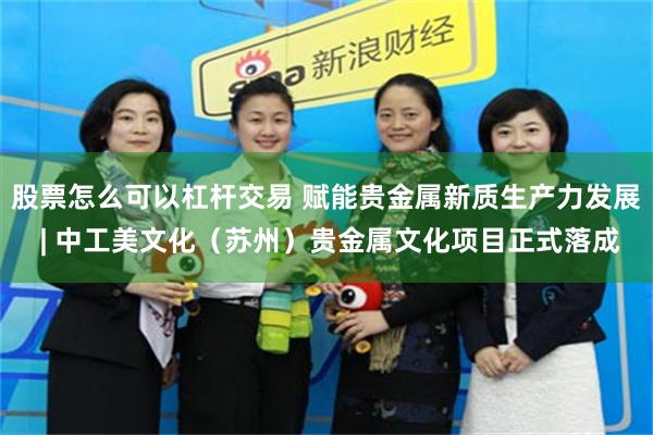 股票怎么可以杠杆交易 赋能贵金属新质生产力发展 | 中工美文化（苏州）贵金属文化项目正式落成