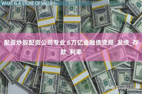 配资炒股配资公司专业 6万亿金融债变局_发债_存款_利率
