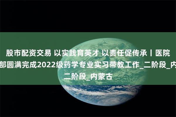 股市配资交易 以实践育英才 以责任促传承丨医院药学部圆满完成2022级药学专业实习带教工作_二阶段_内蒙古