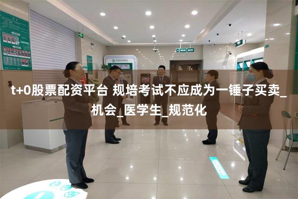 t+0股票配资平台 规培考试不应成为一锤子买卖_机会_医学生_规范化