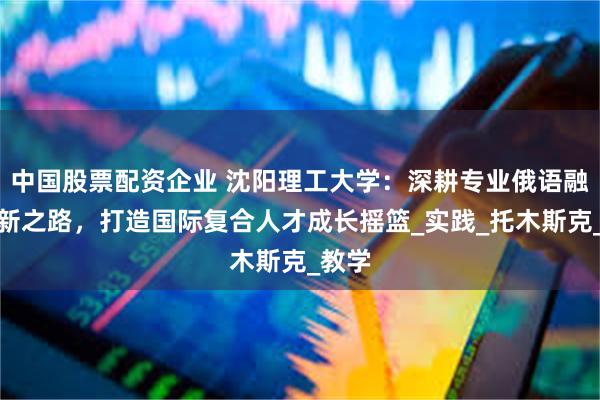中国股票配资企业 沈阳理工大学：深耕专业俄语融合创新之路，打造国际复合人才成长摇篮_实践_托木斯克_教学