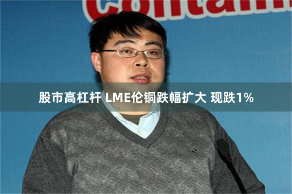 股市高杠杆 LME伦铜跌幅扩大 现跌1%