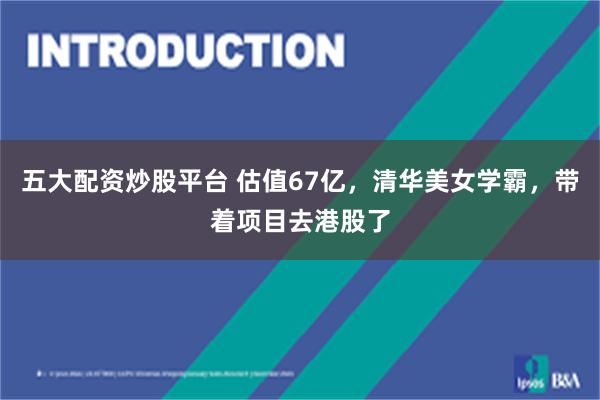 五大配资炒股平台 估值67亿，清华美女学霸，带着项目去港股了