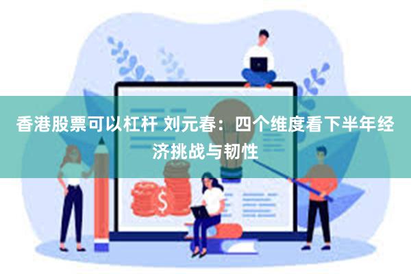 香港股票可以杠杆 刘元春：四个维度看下半年经济挑战与韧性