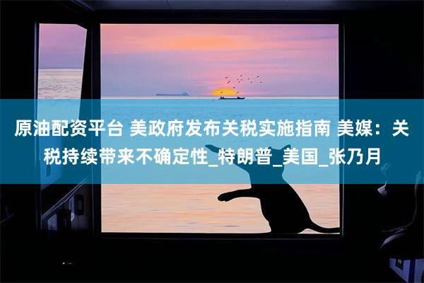 原油配资平台 美政府发布关税实施指南 美媒：关税持续带来不确定性_特朗普_美国_张乃月