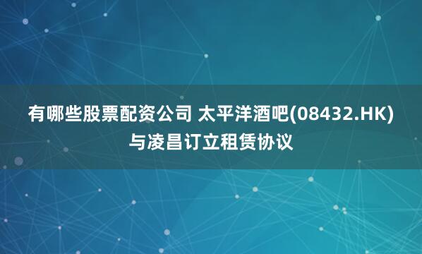 有哪些股票配资公司 太平洋酒吧(08432.HK)与凌昌订立租赁协议