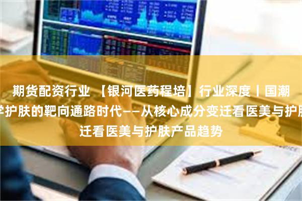 期货配资行业 【银河医药程培】行业深度丨国潮崛起，科学护肤的靶向通路时代——从核心成分变迁看医美与护肤产品趋势