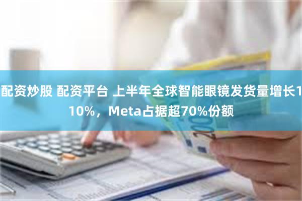 配资炒股 配资平台 上半年全球智能眼镜发货量增长110%，Meta占据超70%份额