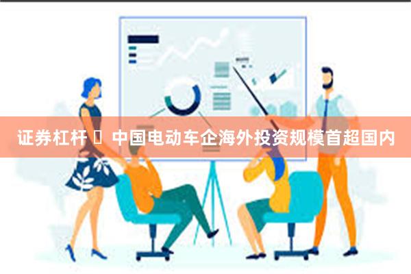 证券杠杆 ​中国电动车企海外投资规模首超国内