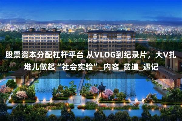 股票资本分配杠杆平台 从VLOG到纪录片，大V扎堆儿做起“社会实验”_内容_贫道_遇记