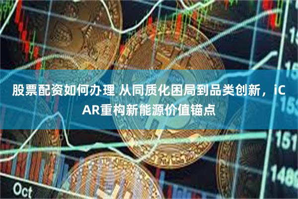 股票配资如何办理 从同质化困局到品类创新，iCAR重构新能源价值锚点