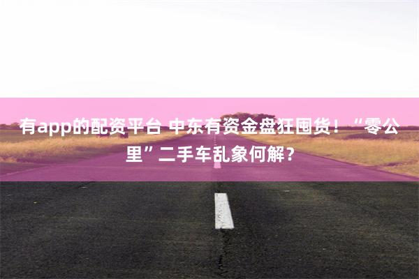 有app的配资平台 中东有资金盘狂囤货！“零公里”二手车乱象何解？