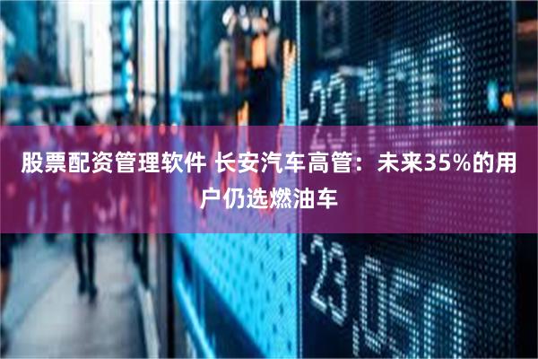 股票配资管理软件 长安汽车高管：未来35%的用户仍选燃油车