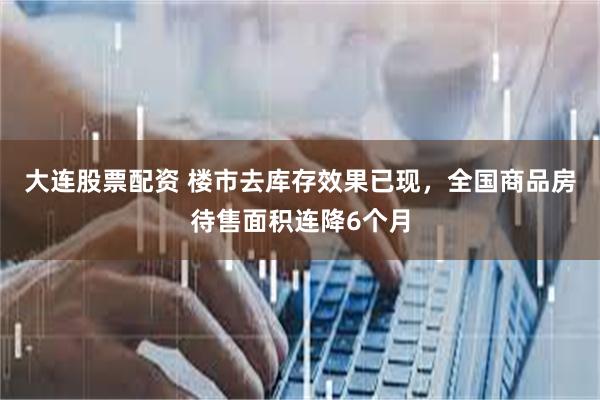 大连股票配资 楼市去库存效果已现，全国商品房待售面积连降6个月